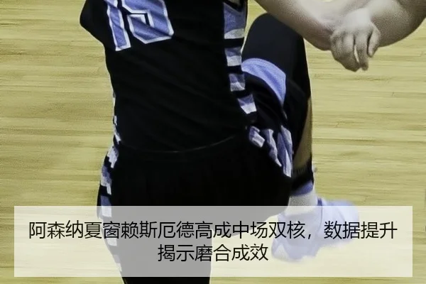 阿森纳夏窗赖斯厄德高成中场双核，数据提升揭示磨合成效