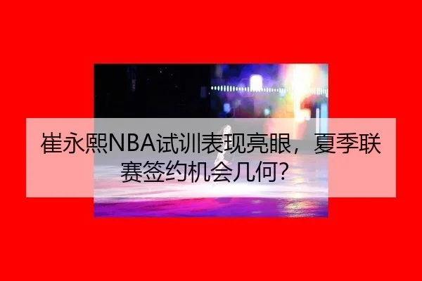 崔永熙NBA试训表现亮眼，夏季联赛签约机会几何？